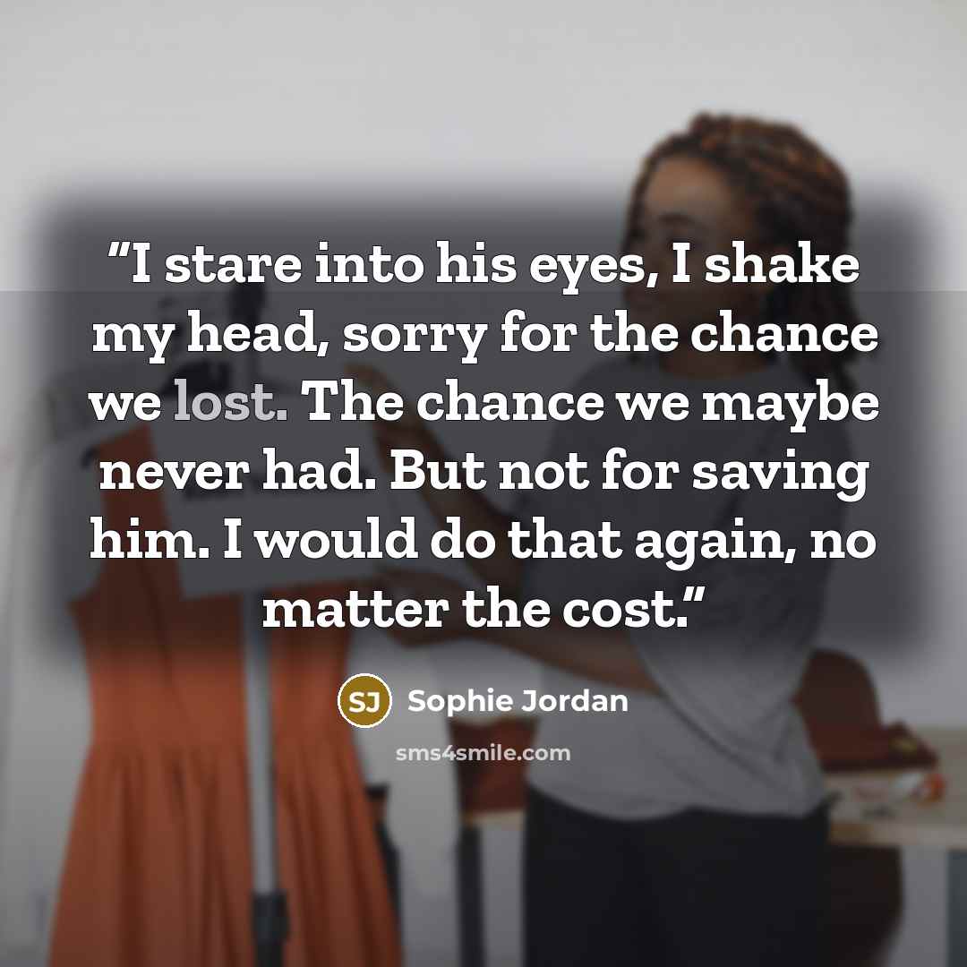 “I stare into his eyes, I shake my head, sorry for the chance we lost. The chance we maybe never had. But not for saving him. I would do that again, no matter the cost.” quote by Sophie Jordan