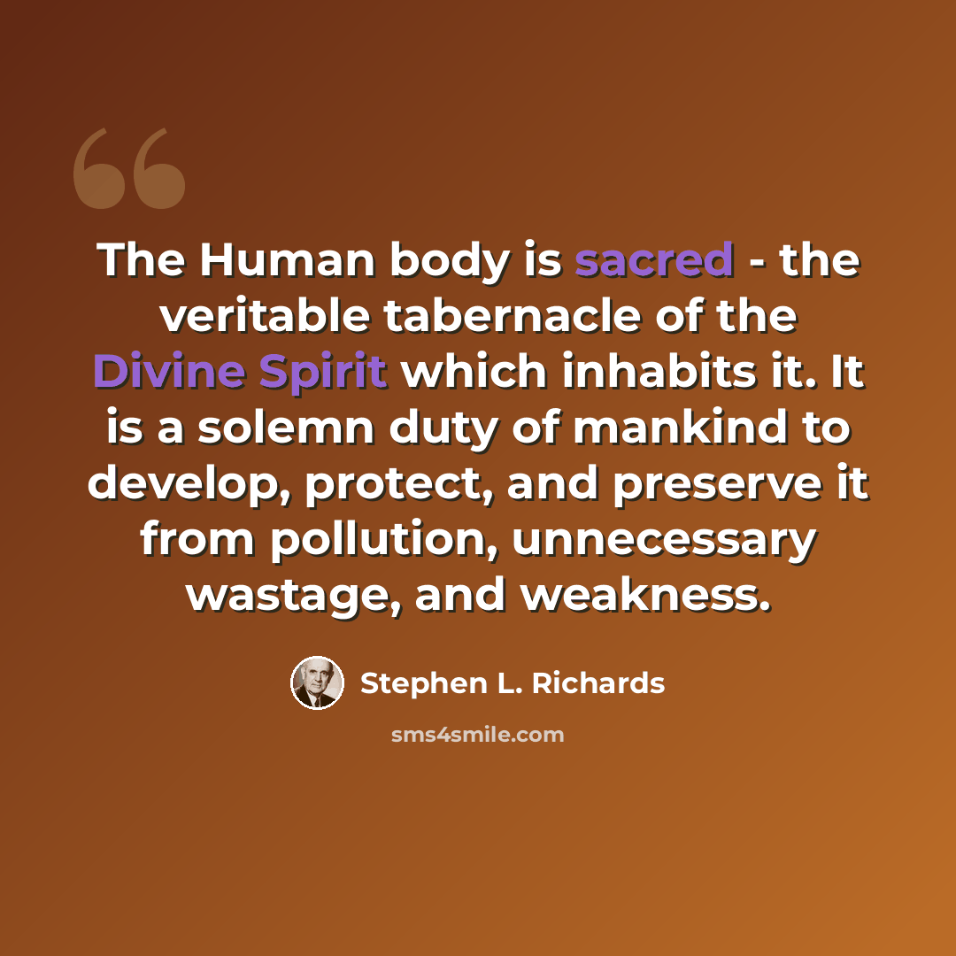 “The Human body is sacred - the veritable tabernacle of the Divine Spirit which inhabits it. It is a solemn duty of mankind to develop, protect, and preserve it from pollution, unnecessary wastage, and weakness.” quote by Stephen L. Richards