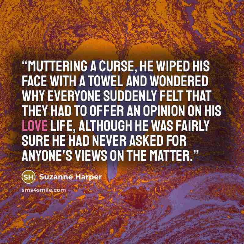 “Muttering a curse, he wiped his face with a towel and wondered why everyone suddenly felt that they had to offer an opinion on his love life, although he was fairly sure he had never asked for anyone's views on the matter.” quote by Suzanne Harper