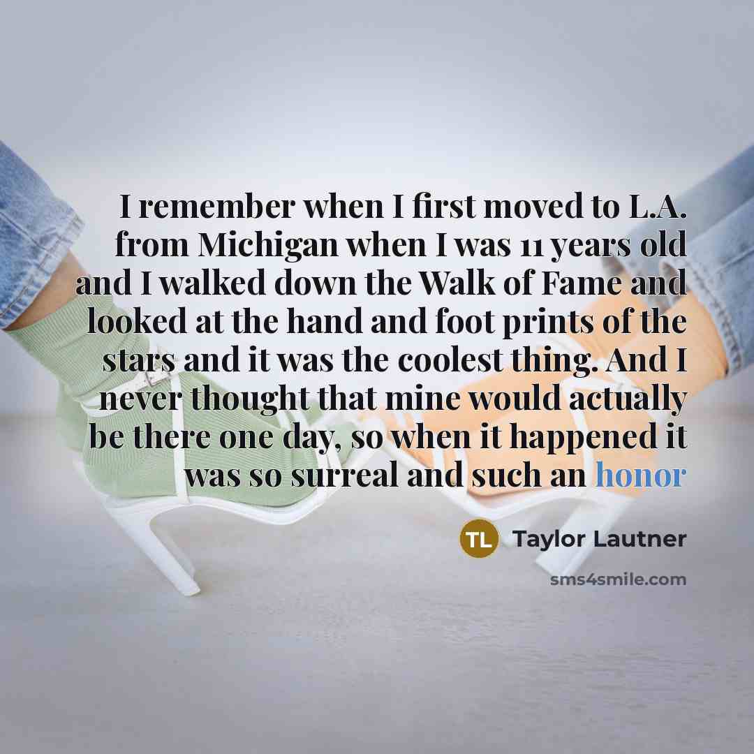 “I remember when I first moved to L.A. from Michigan when I was 11 years old and I walked down the Walk of Fame and looked at the hand and foot prints of the stars and it was the coolest thing. And I never thought that mine would actually be there one day, so when it happened it was so surreal and…” quote by Taylor Lautner