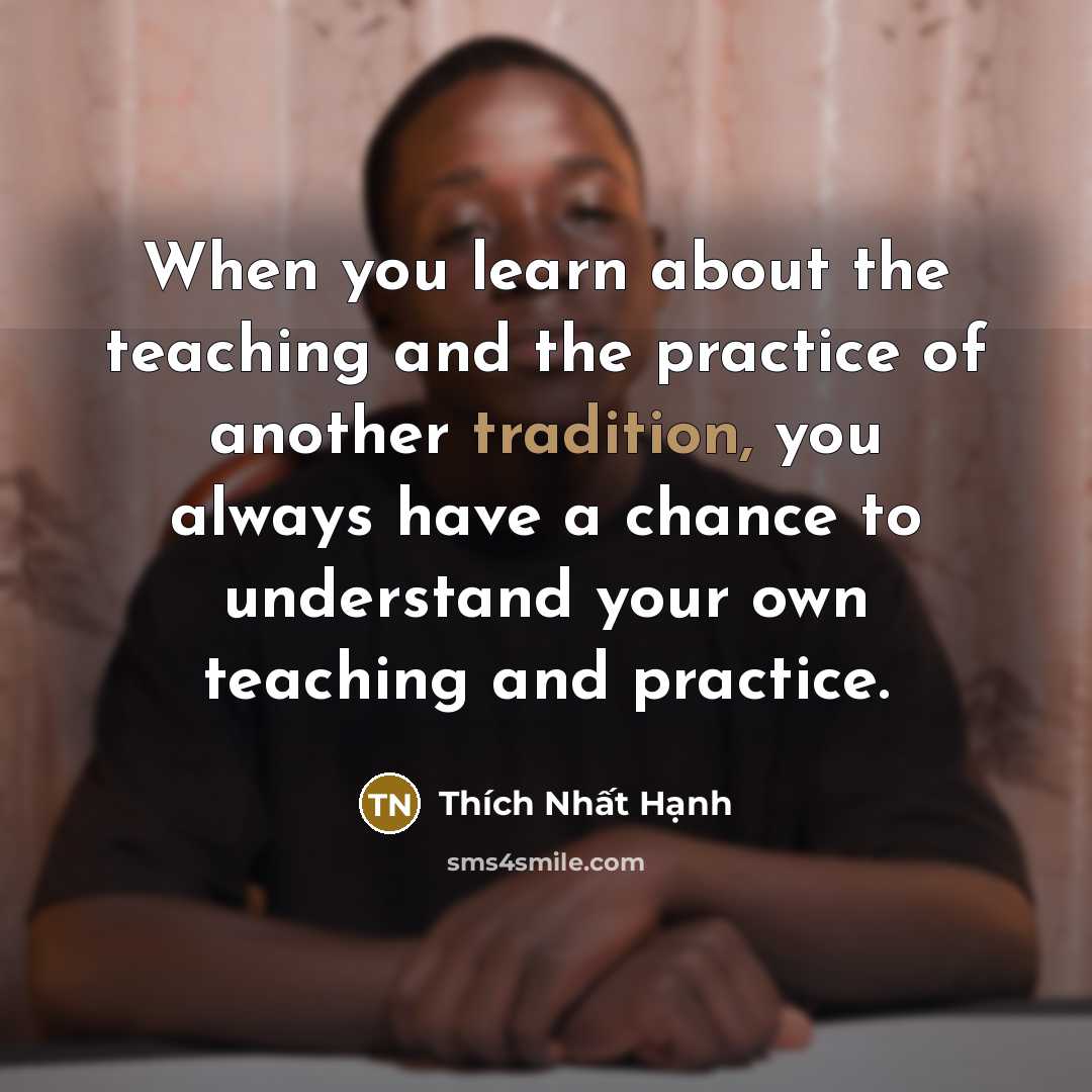 “When you learn about the teaching and the practice of another tradition, you always have a chance to understand your own teaching and practice.” quote by Thich Nhat Hanh