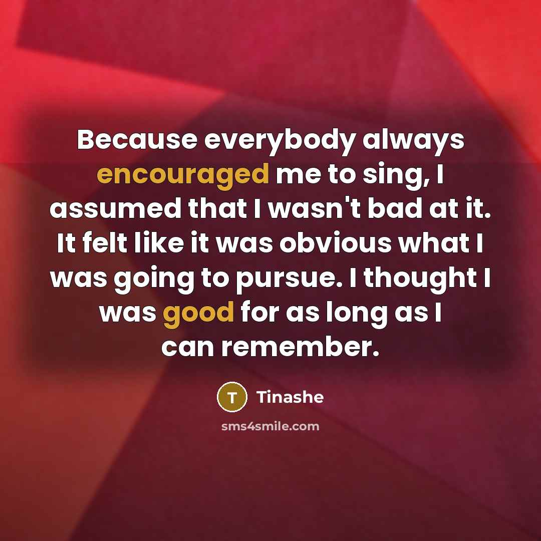 “Because everybody always encouraged me to sing, I assumed that I wasn't bad at it. It felt like it was obvious what I was going to pursue. I thought I was good for as long as I can remember.” quote by Tinashe