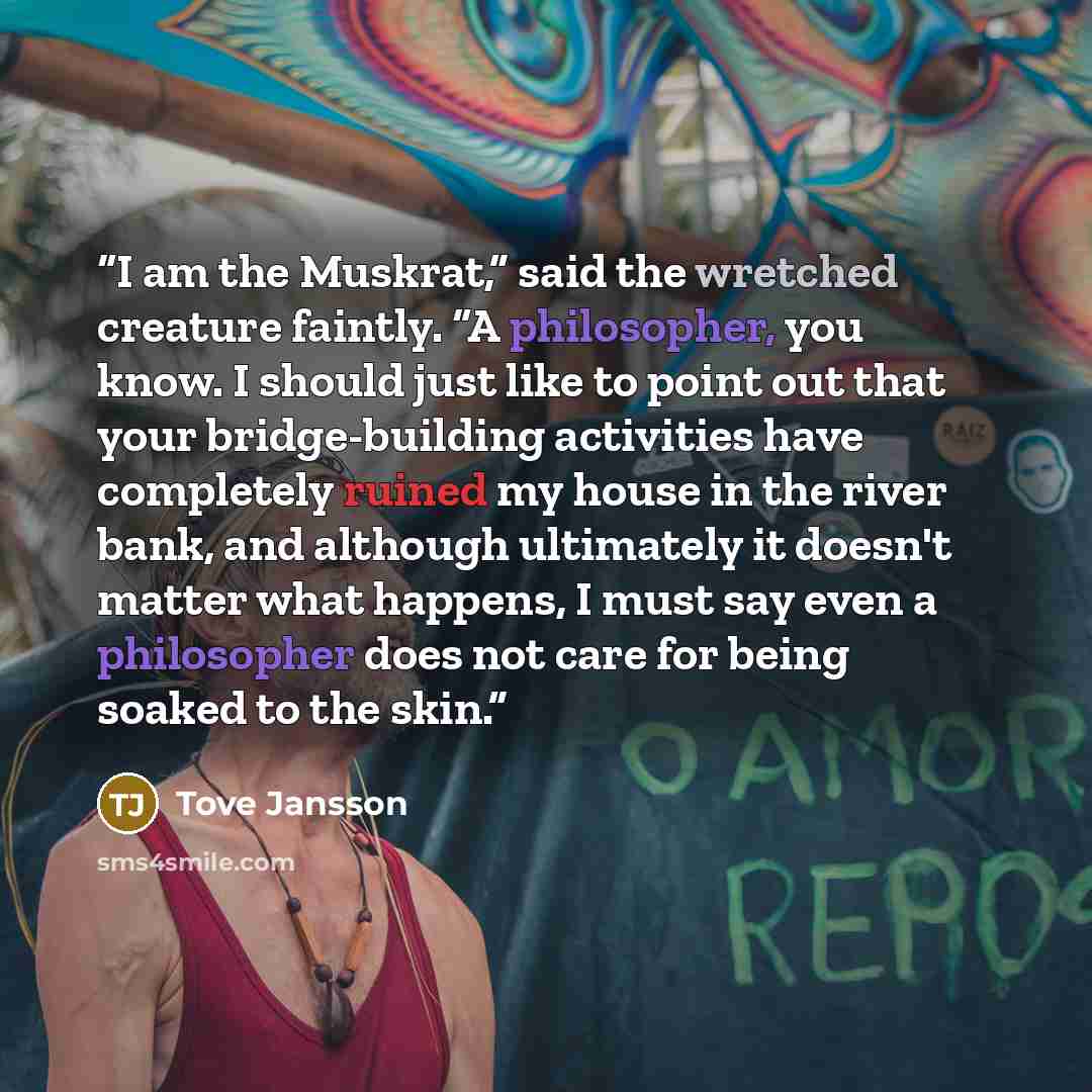 “I am the Muskrat,” said the wretched creature faintly. “A philosopher, you know. I should just like to point out that your bridge-building activities have completely ruined my house in the river bank, and although ultimately it doesn't matter what happens, I must say even a philosopher does not…” quote by Tove Jansson