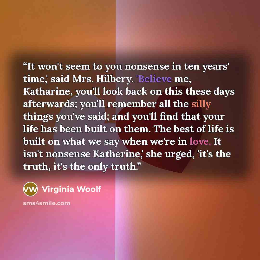 “It won't seem to you nonsense in ten years' time,' said Mrs. Hilbery. 'Believe me, Katharine, you'll look back on this these days afterwards; you'll remember all the silly things you've said; and you'll find that your life has been built on them. The best of life is built on what we say when we're…” quote by Virginia Woolf