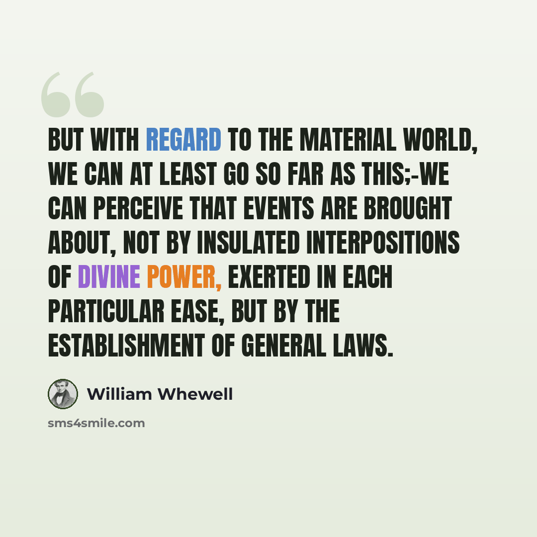“But with regard to the material world, we can at least go so far as this;-we can perceive that events are brought about, not by insulated interpositions of Divine power, exerted in each particular ease, but by the establishment of general laws.” quote by William Whewell
