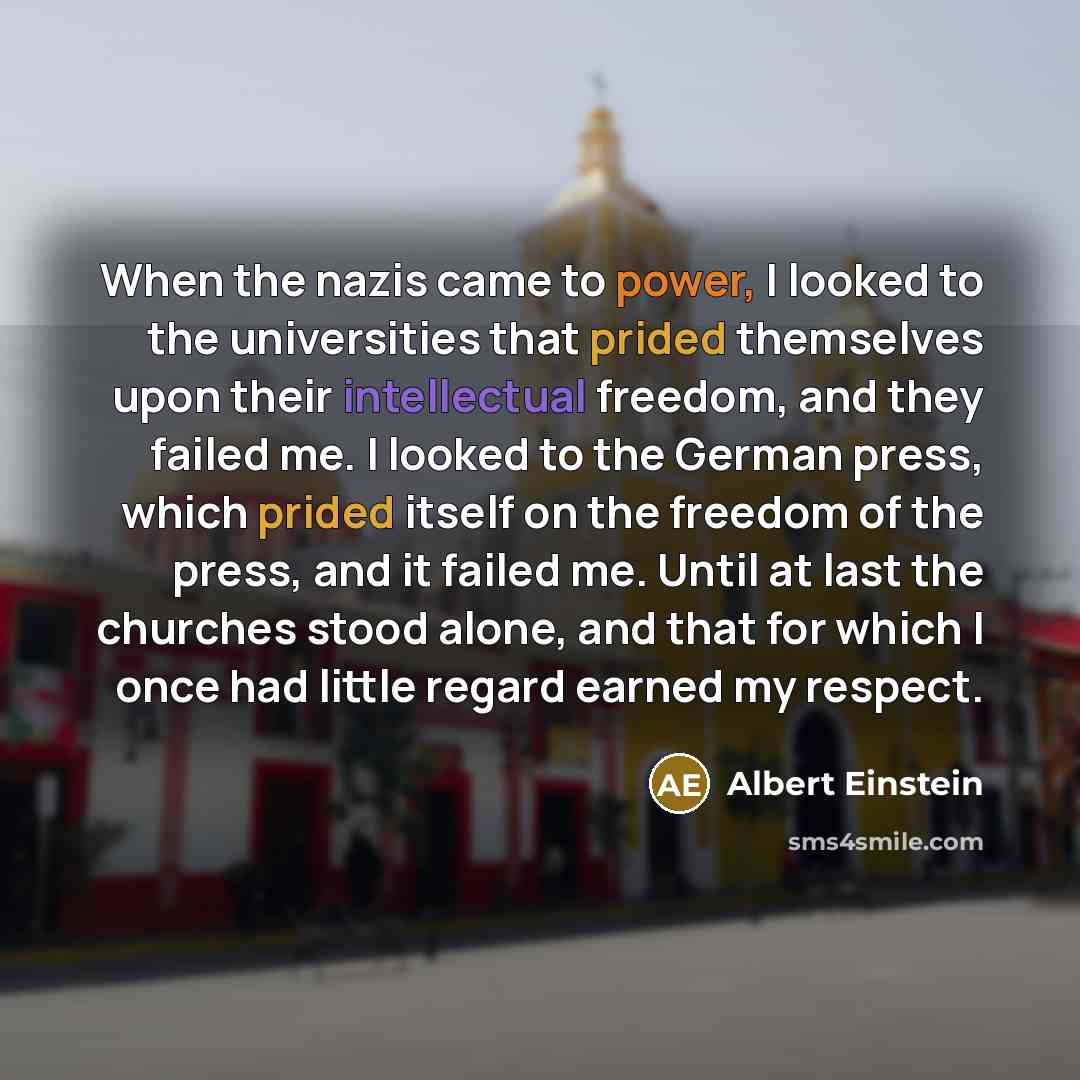 “When the nazis came to power, I looked to the universities that prided themselves upon their intellectual freedom, and they failed me. I looked to the German press, which prided itself on the freedom of the press, and it failed me. Until at last the churches stood alone, and that for which I once…” quote by Albert Einstein
