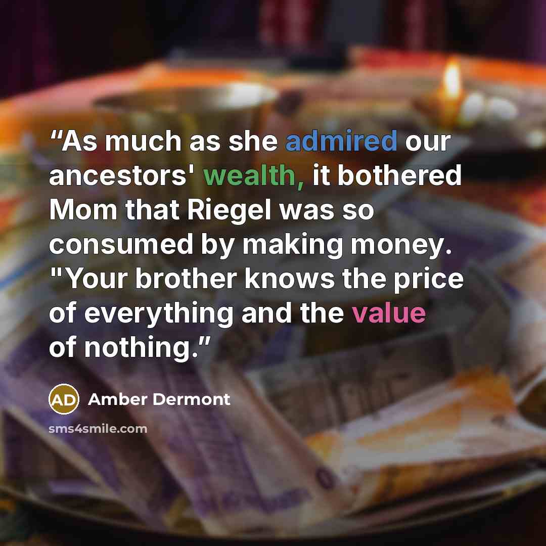 “As much as she admired our ancestors' wealth, it bothered Mom that Riegel was so consumed by making money. "Your brother knows the price of everything and the value of nothing.” quote by Amber Dermont