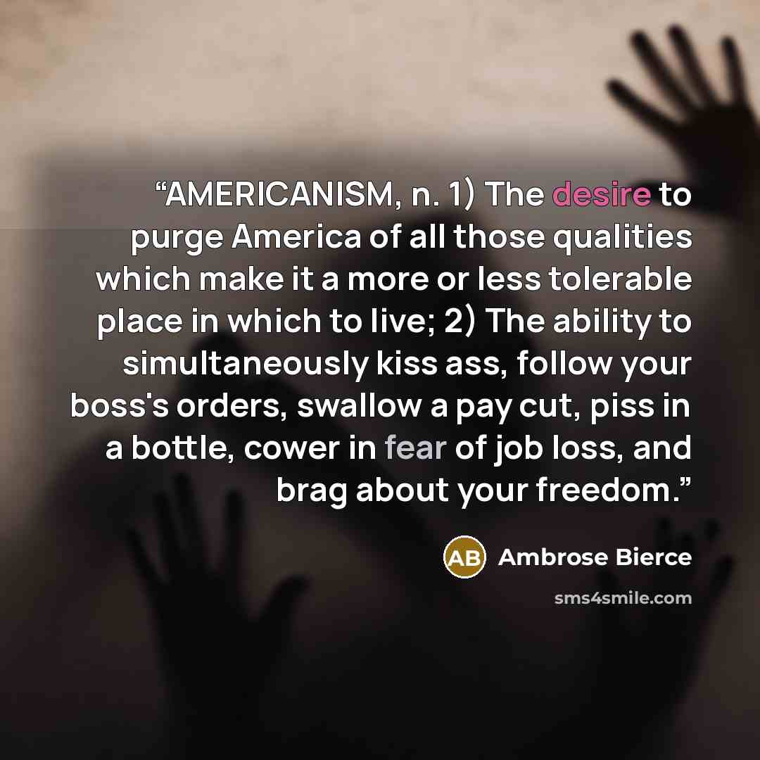 “AMERICANISM, n. 1) The desire to purge America of all those qualities which make it a more or less tolerable place in which to live; 2) The ability to simultaneously kiss ass, follow your boss's orders, swallow a pay cut, piss in a bottle, cower in fear of job loss, and brag about your freedom.” quote by Ambrose Bierce
