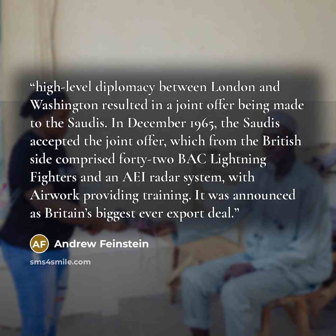 “high-level diplomacy between London and Washington resulted in a joint offer being made to the Saudis. In December 1965, the Saudis accepted the joint offer, which from the British side comprised forty-two BAC Lightning Fighters and an AEI radar system, with Airwork providing training. It was…” quote by Andrew Feinstein