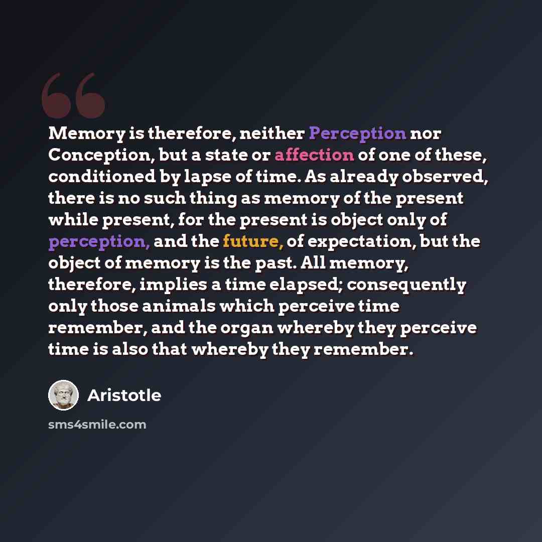 “Memory is therefore, neither Perception nor Conception, but a state or affection of one of these, conditioned by lapse of time. As already observed, there is no such thing as memory of the present while present, for the present is object only of perception, and the future, of expectation, but the…” quote by Aristotle