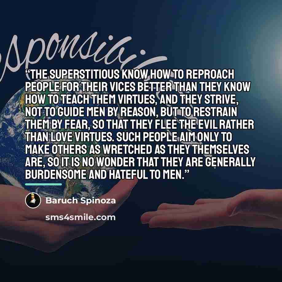 “The superstitious know how to reproach people for their vices better than they know how to teach them virtues, and they strive, not to guide men by reason, but to restrain them by fear, so that they flee the evil rather than love virtues. Such people aim only to make others as wretched as they…” quote by Baruch Spinoza