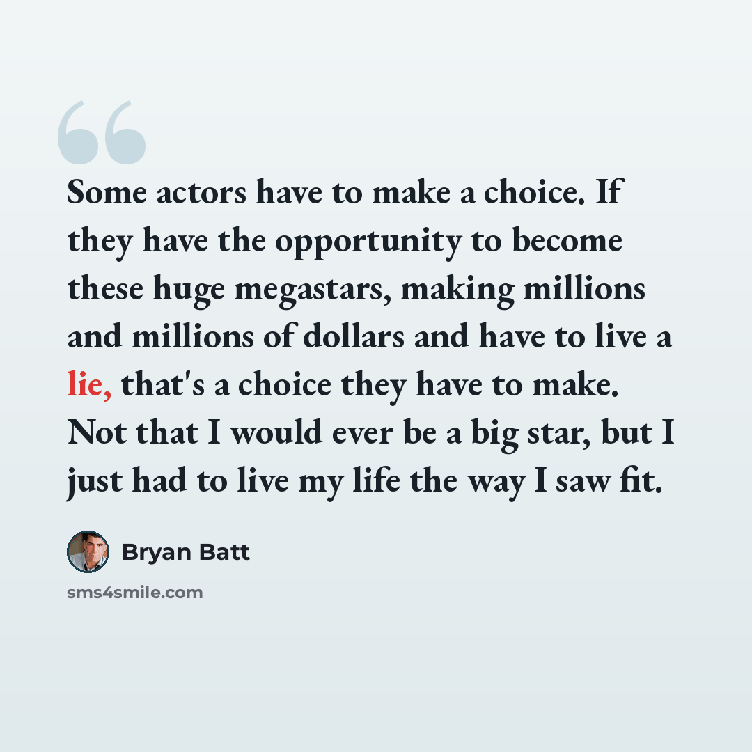 “Some actors have to make a choice. If they have the opportunity to become these huge megastars, making millions and millions of dollars and have to live a lie, that's a choice they have to make. Not that I would ever be a big star, but I just had to live my life the way I saw fit.” quote by Bryan Batt