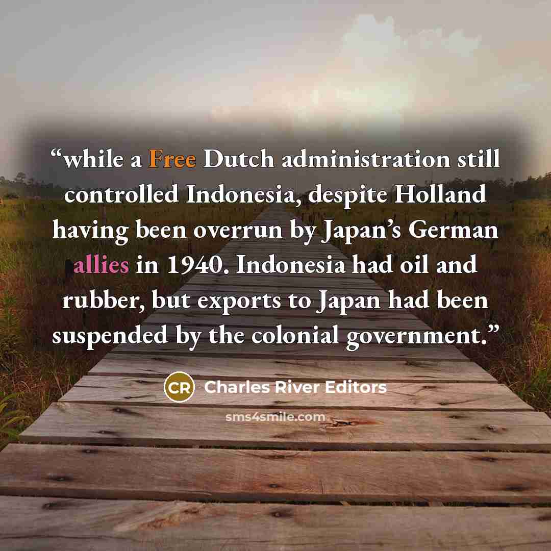 “while a Free Dutch administration still controlled Indonesia, despite Holland having been overrun by Japan’s German allies in 1940. Indonesia had oil and rubber, but exports to Japan had been suspended by the colonial government.” quote by Charles River Editors