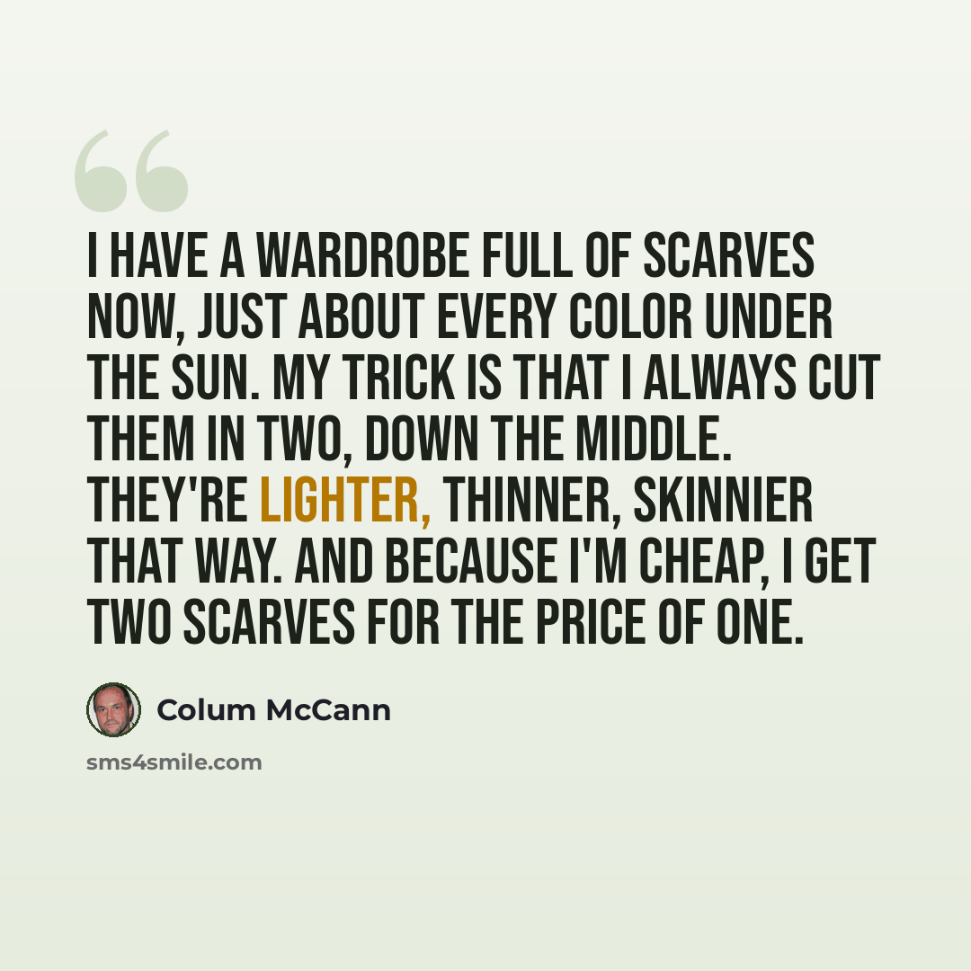 “I have a wardrobe full of scarves now, just about every color under the sun. My trick is that I always cut them in two, down the middle. They're lighter, thinner, skinnier that way. And because I'm cheap, I get two scarves for the price of one.” quote by Colum McCann