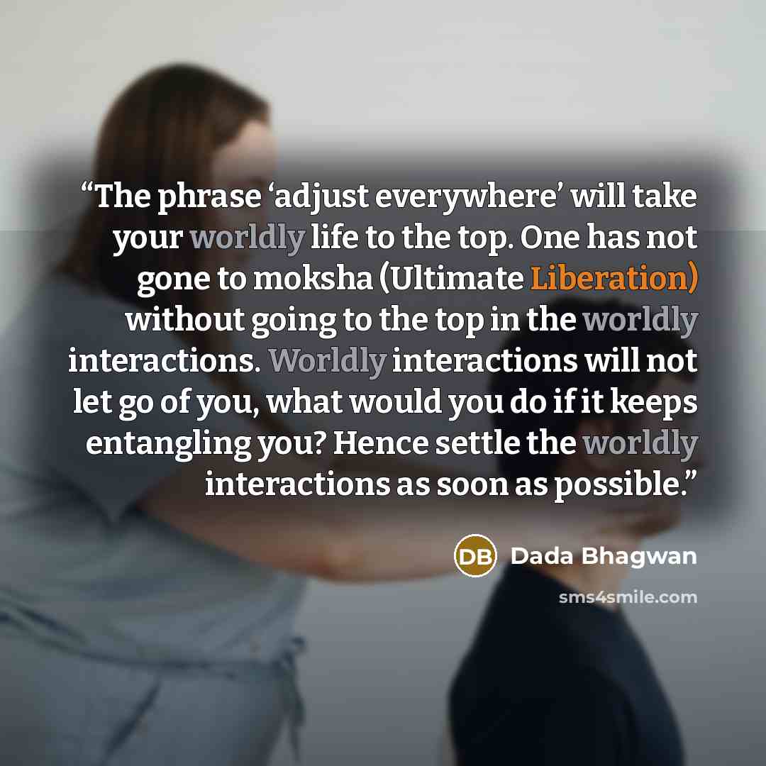 “The phrase ‘adjust everywhere’ will take your worldly life to the top. One has not gone to moksha (Ultimate Liberation) without going to the top in the worldly interactions. Worldly interactions will not let go of you, what would you do if it keeps entangling you? Hence settle the worldly…” quote by Dada Bhagwan