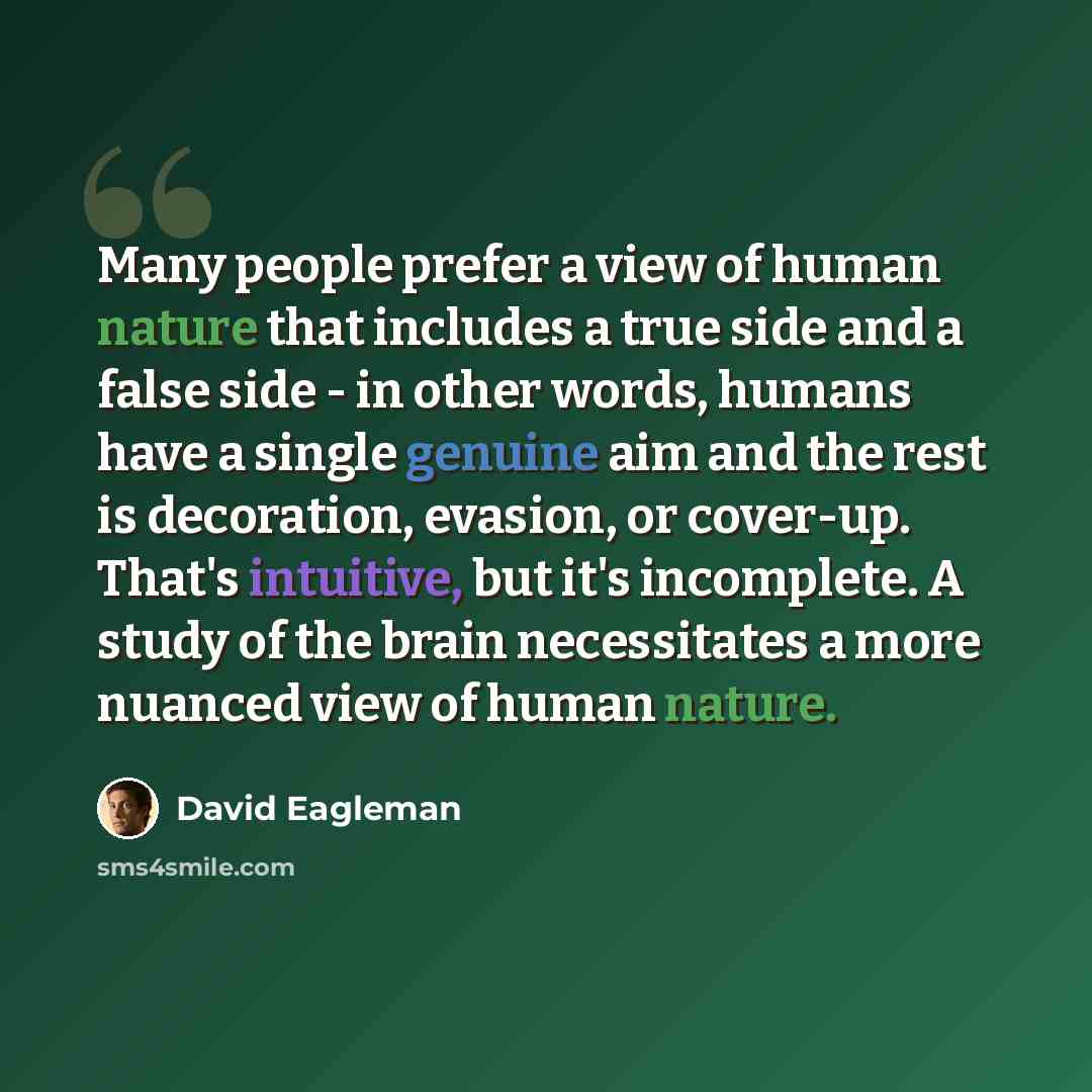 “Many people prefer a view of human nature that includes a true side and a false side - in other words, humans have a single genuine aim and the rest is decoration, evasion, or cover-up. That's intuitive, but it's incomplete. A study of the brain necessitates a more nuanced view of human nature.” quote by David Eagleman