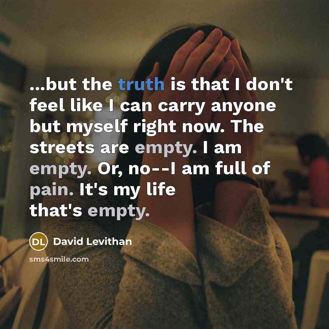 “...but the truth is that I don't feel like I can carry anyone but myself right now. The streets are empty. I am empty. Or, no--I am full of pain. It's my life that's empty.” quote by David Levithan