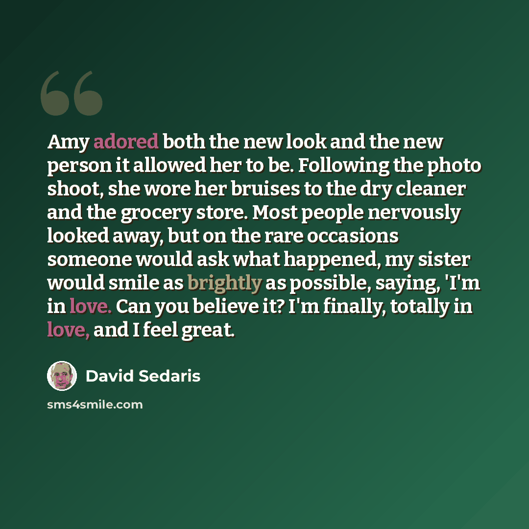 “Amy adored both the new look and the new person it allowed her to be. Following the photo shoot, she wore her bruises to the dry cleaner and the grocery store. Most people nervously looked away, but on the rare occasions someone would ask what happened, my sister would smile as brightly as…” quote by David Sedaris