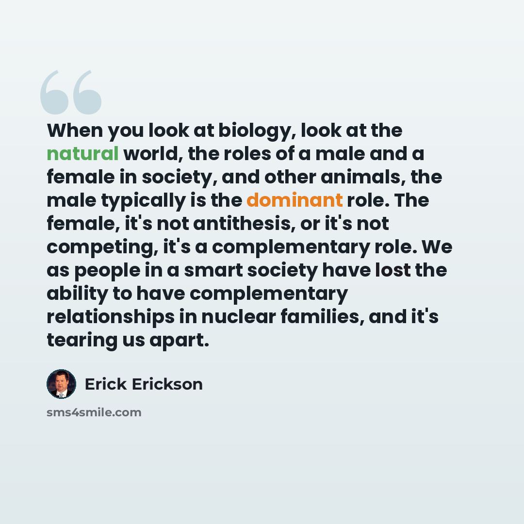 “When you look at biology, look at the natural world, the roles of a male and a female in society, and other animals, the male typically is the dominant role. The female, it's not antithesis, or it's not competing, it's a complementary role. We as people in a smart society have lost the ability to…” quote by Erick Erickson
