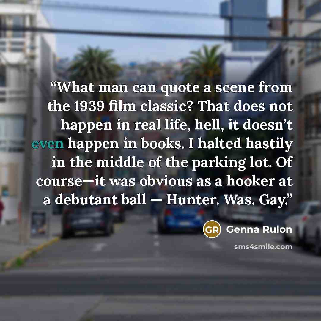 “What man can quote a scene from the 1939 film classic? That does not happen in real life, hell, it doesn’t even happen in books. I halted hastily in the middle of the parking lot. Of course—it was obvious as a hooker at a debutant ball — Hunter. Was. Gay.” quote by Genna Rulon