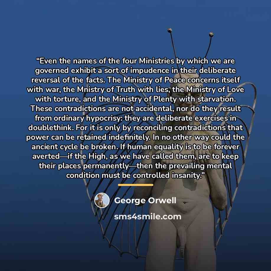 “Even the names of the four Ministries by which we are governed exhibit a sort of impudence in their deliberate reversal of the facts. The Ministry of Peace concerns itself with war, the Mnistry of Truth with lies, the Ministry of Love with torture, and the Ministry of Plenty with starvation. These…” quote by George Orwell