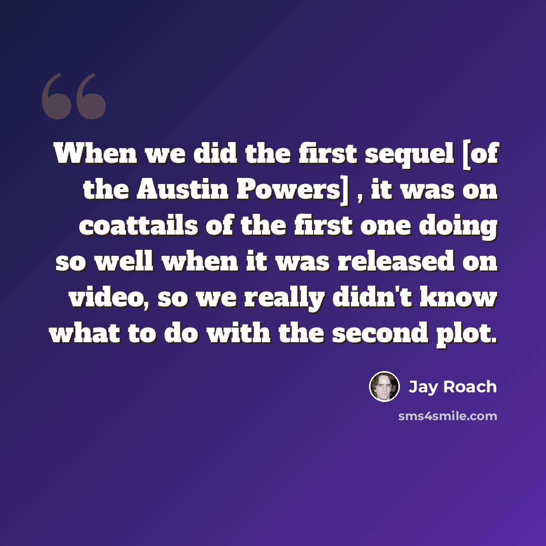 “When we did the first sequel [of the Austin Powers] , it was on coattails of the first one doing so well when it was released on video, so we really didn't know what to do with the second plot.” quote by Jay Roach