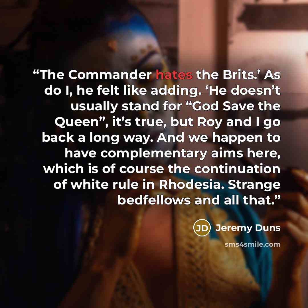 “The Commander hates the Brits.’ As do I, he felt like adding. ‘He doesn’t usually stand for “God Save the Queen”, it’s true, but Roy and I go back a long way. And we happen to have complementary aims here, which is of course the continuation of white rule in Rhodesia. Strange bedfellows and all…” quote by Jeremy Duns