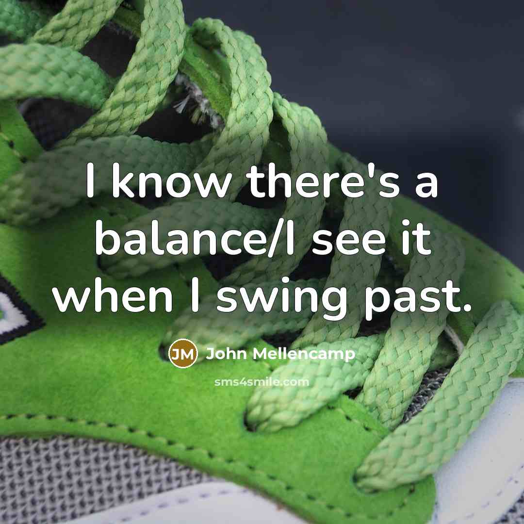 “I know there's a balance/I see it when I swing past.” quote by John Mellencamp