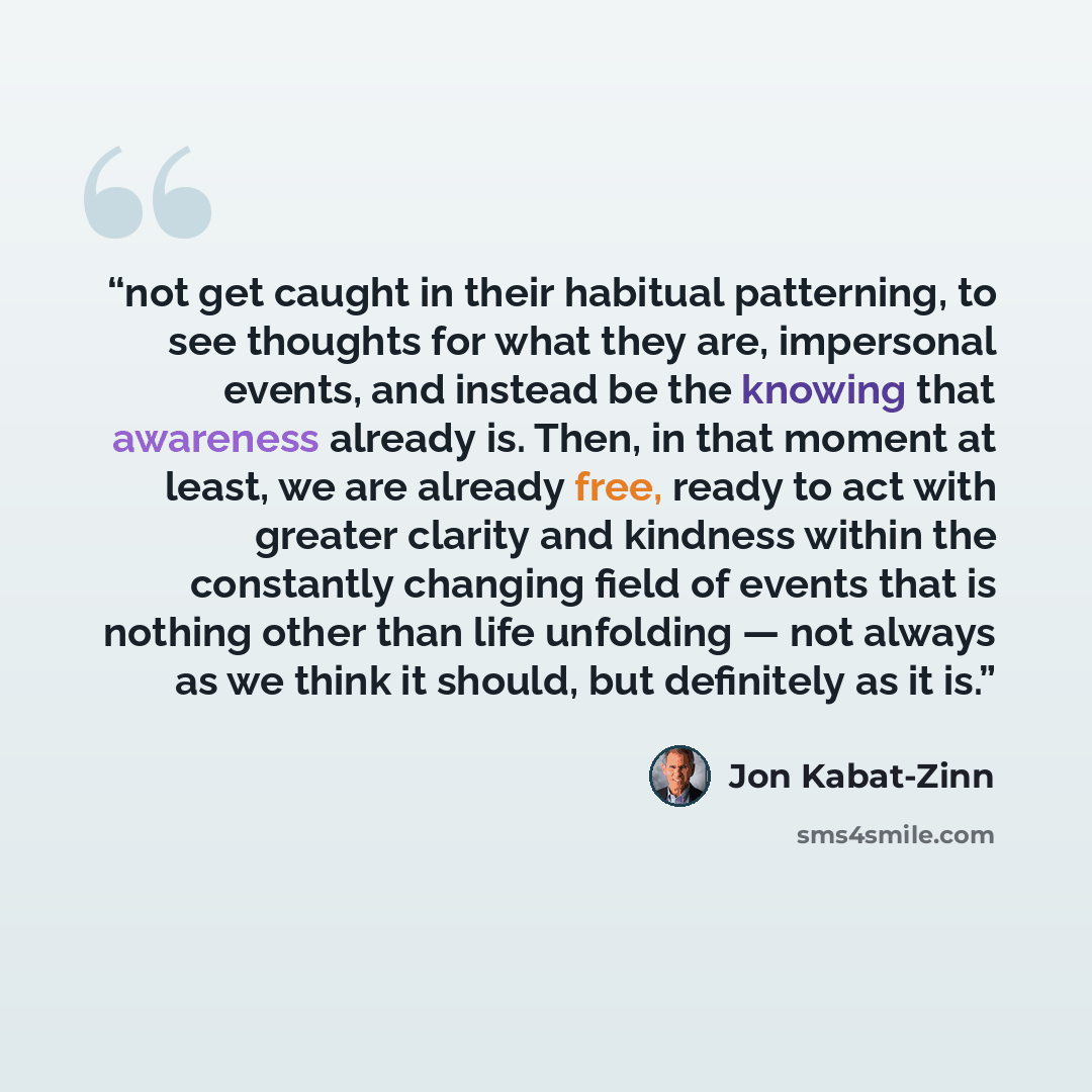 “not get caught in their habitual patterning, to see thoughts for what they are, impersonal events, and instead be the knowing that awareness already is. Then, in that moment at least, we are already free, ready to act with greater clarity and kindness within the constantly changing field of events…” quote by Jon Kabat-Zinn