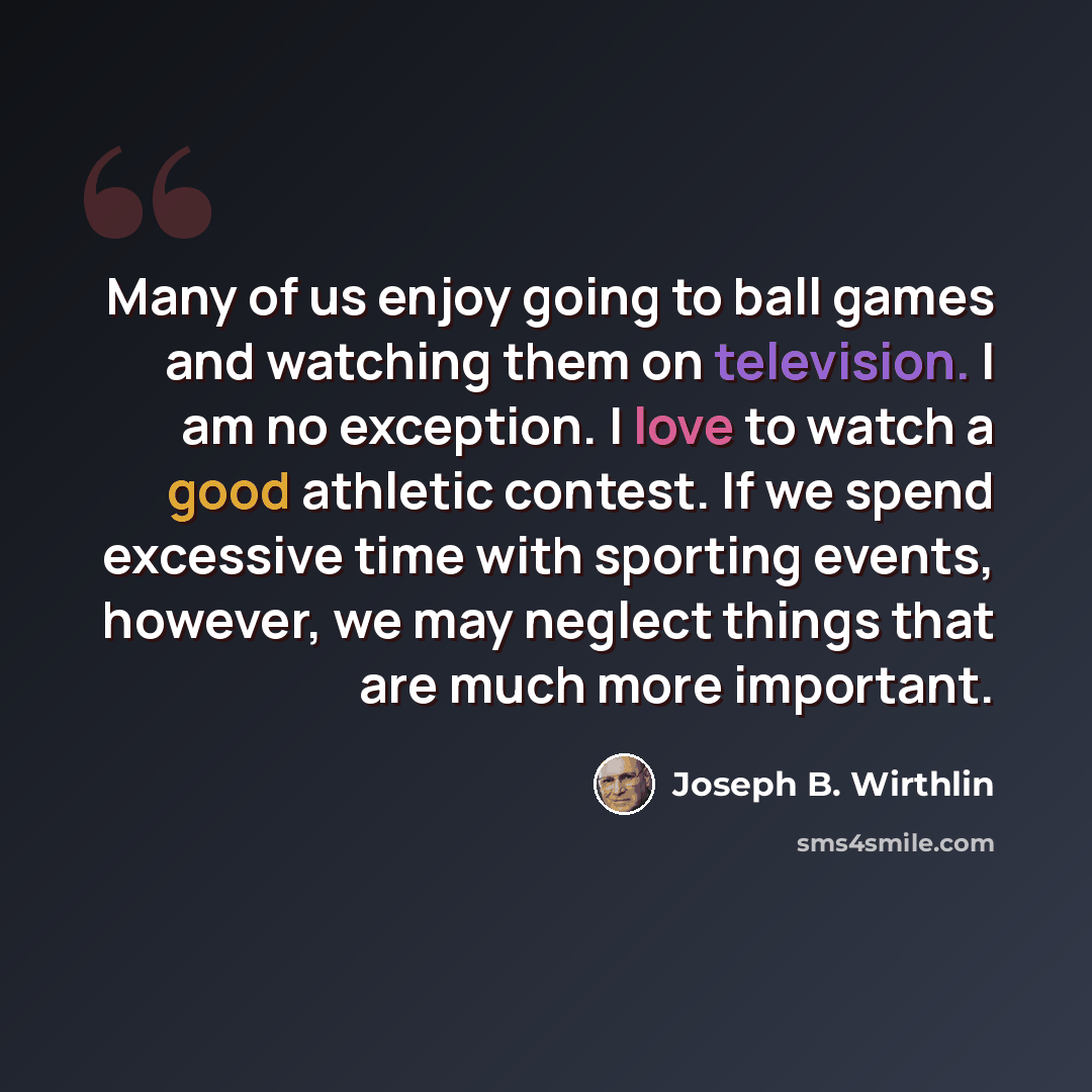 “Many of us enjoy going to ball games and watching them on television. I am no exception. I love to watch a good athletic contest. If we spend excessive time with sporting events, however, we may neglect things that are much more important.” quote by Joseph B. Wirthlin