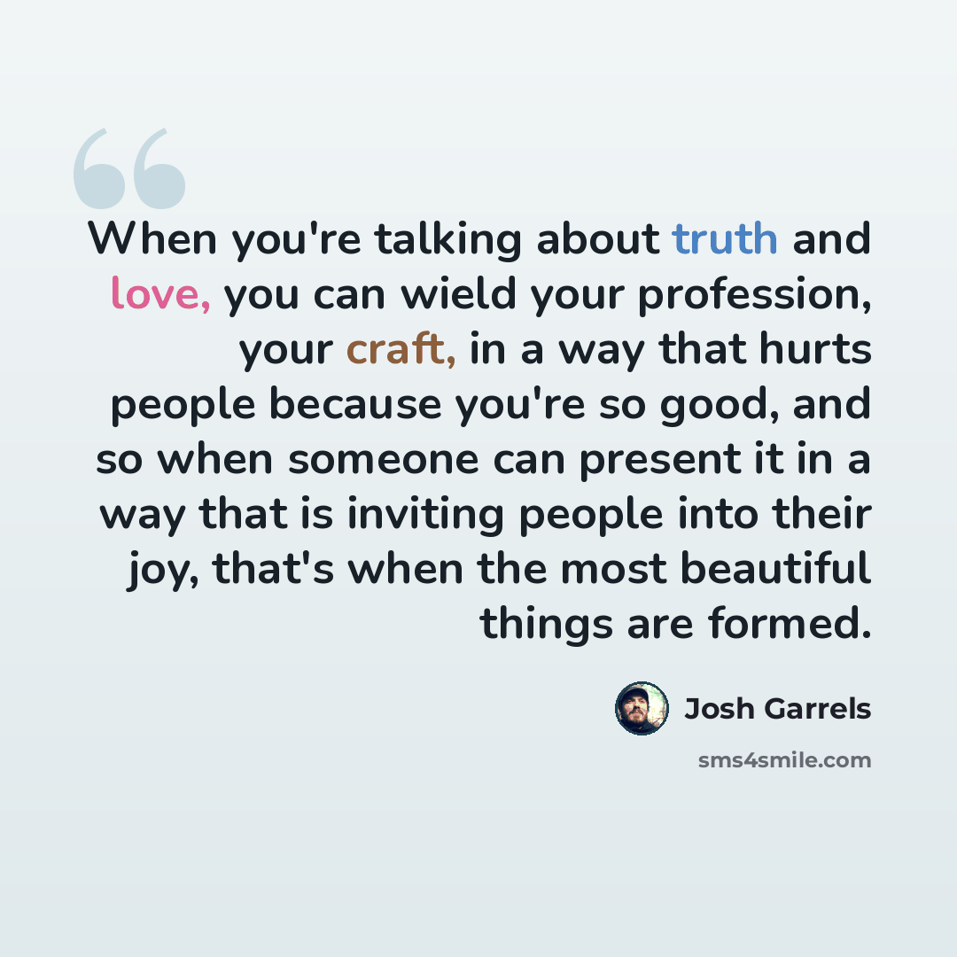 “When you're talking about truth and love, you can wield your profession, your craft, in a way that hurts people because you're so good, and so when someone can present it in a way that is inviting people into their joy, that's when the most beautiful things are formed.” quote by Josh Garrels