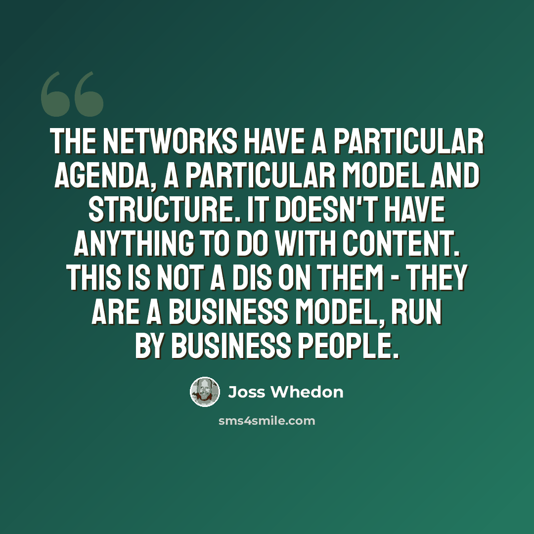“The networks have a particular agenda, a particular model and structure. It doesn't have anything to do with content. This is not a dis on them - they are a business model, run by business people.” quote by Joss Whedon