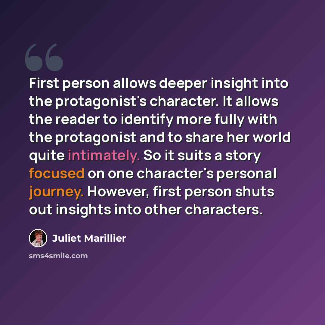 “First person allows deeper insight into the protagonist's character. It allows the reader to identify more fully with the protagonist and to share her world quite intimately. So it suits a story focused on one character's personal journey. However, first person shuts out insights into other…” quote by Juliet Marillier