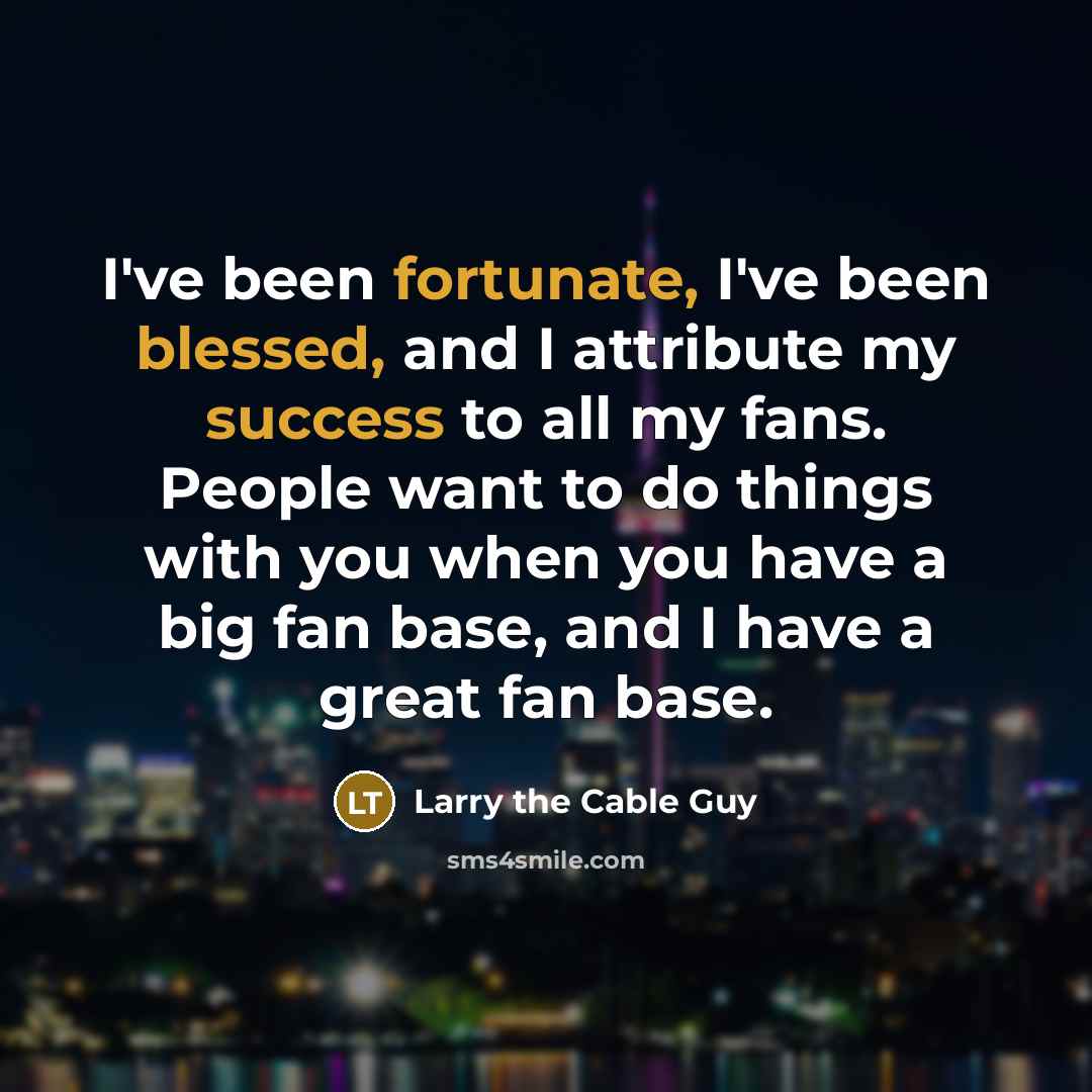 “I've been fortunate, I've been blessed, and I attribute my success to all my fans. People want to do things with you when you have a big fan base, and I have a great fan base.” quote by Larry the Cable Guy
