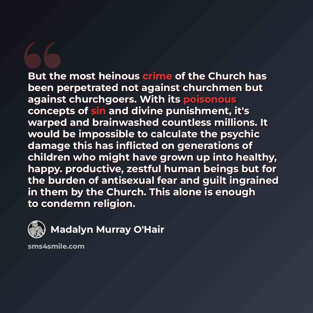 “But the most heinous crime of the Church has been perpetrated not against churchmen but against churchgoers. With its poisonous concepts of sin and divine punishment, it's warped and brainwashed countless millions. It would be impossible to calculate the psychic damage this has inflicted on…” quote by Madalyn Murray O'Hair