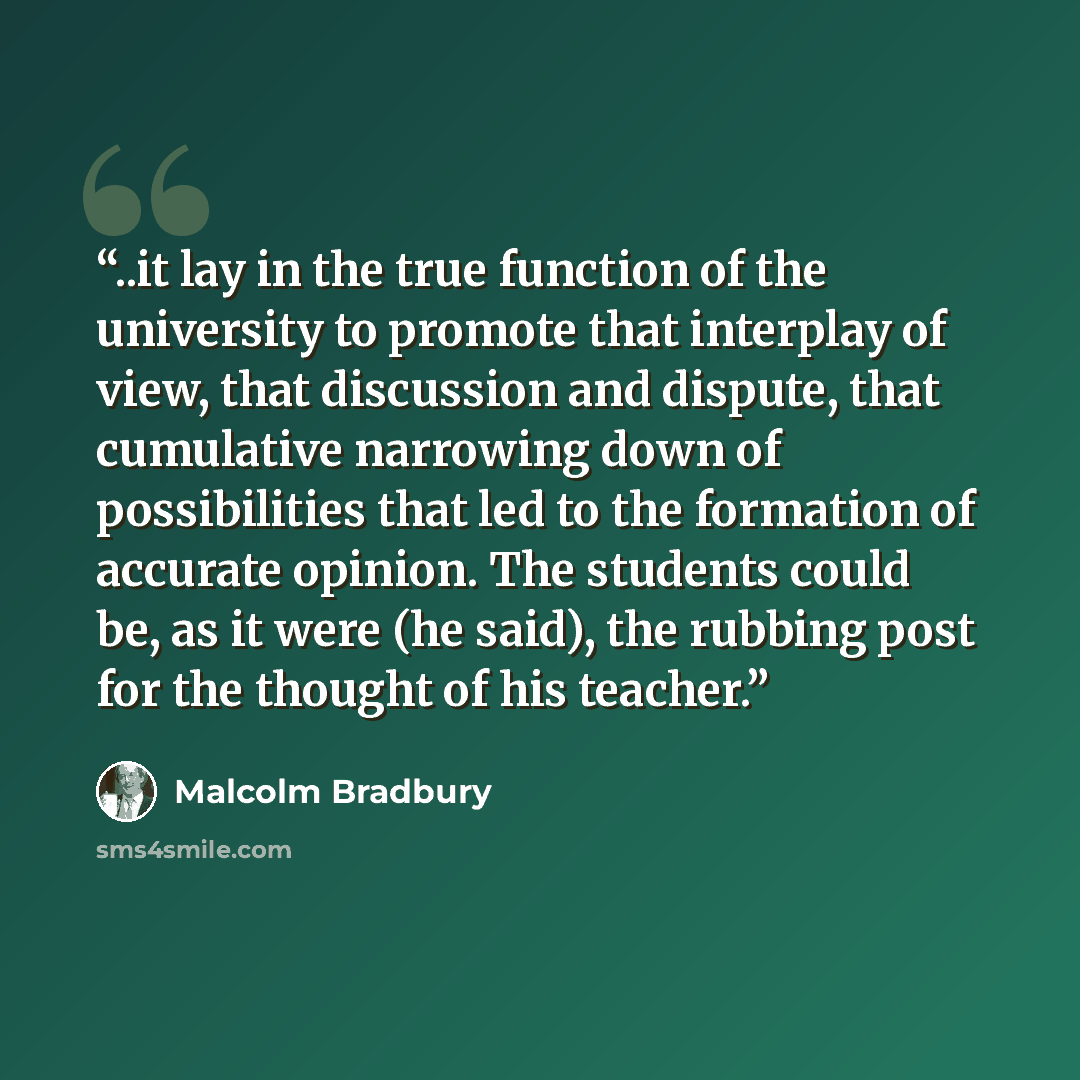 “..it lay in the true function of the university to promote that interplay of view, that discussion and dispute, that cumulative narrowing down of possibilities that led to the formation of accurate opinion. The students could be, as it were (he said), the rubbing post for the thought of his teacher.” quote by Malcolm Bradbury