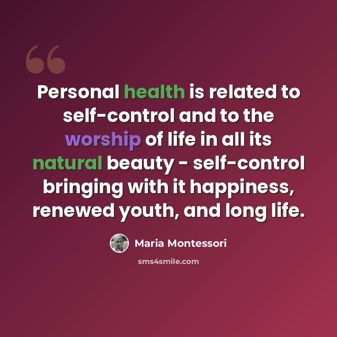 “Personal health is related to self-control and to the worship of life in all its natural beauty - self-control bringing with it happiness, renewed youth, and long life.” quote by Maria Montessori