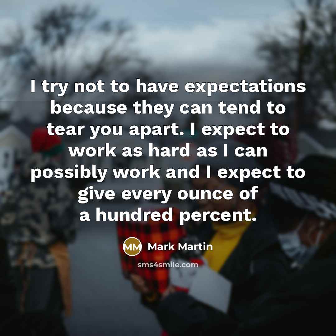 “I try not to have expectations because they can tend to tear you apart. I expect to work as hard as I can possibly work and I expect to give every ounce of a hundred percent.” quote by Mark Martin