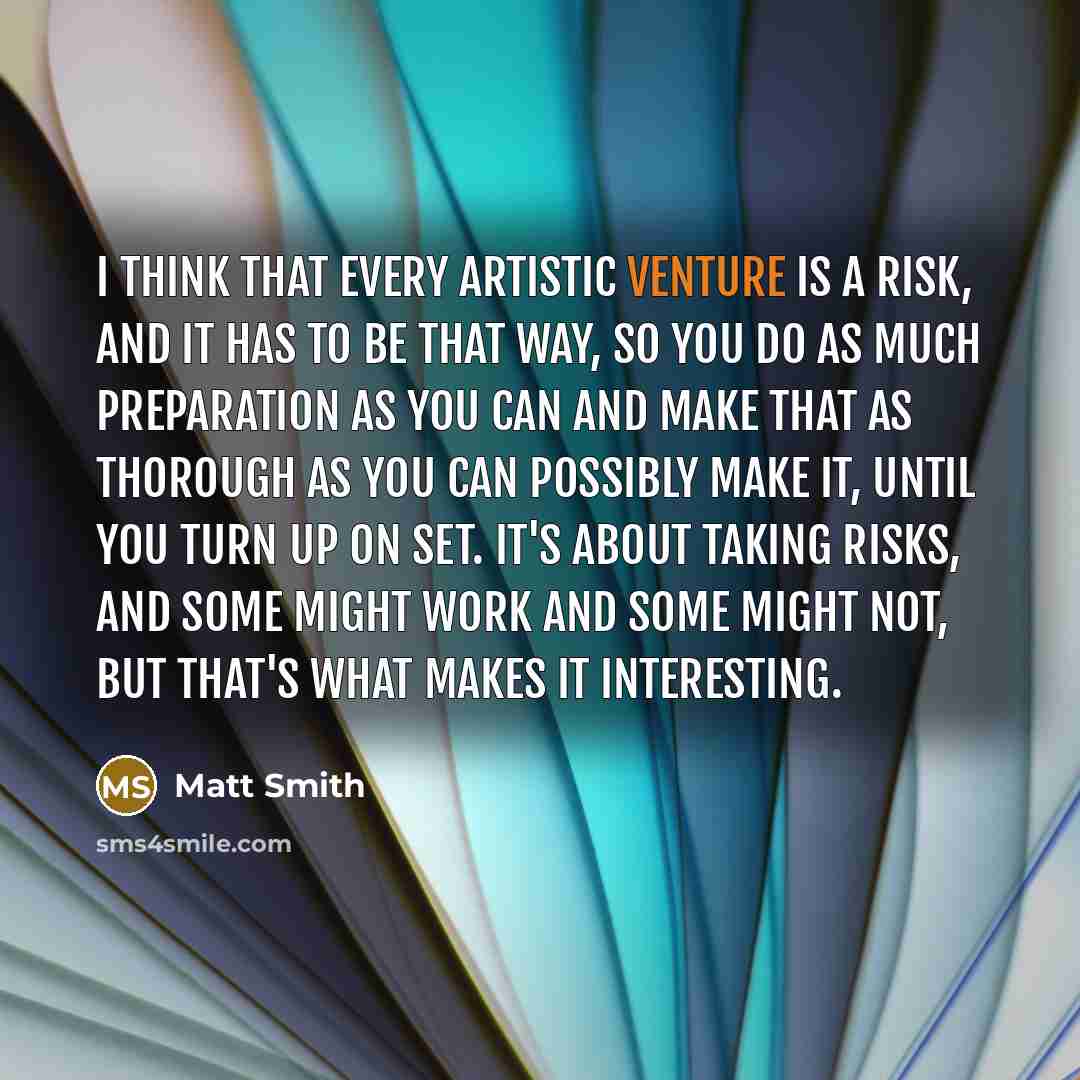 “I think that every artistic venture is a risk, and it has to be that way, so you do as much preparation as you can and make that as thorough as you can possibly make it, until you turn up on set. It's about taking risks, and some might work and some might not, but that's what makes it interesting.” quote by Matt Smith