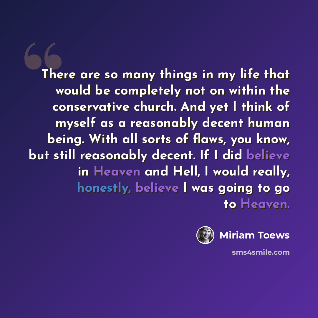 “There are so many things in my life that would be completely not on within the conservative church. And yet I think of myself as a reasonably decent human being. With all sorts of flaws, you know, but still reasonably decent. If I did believe in Heaven and Hell, I would really, honestly, believe I…” quote by Miriam Toews