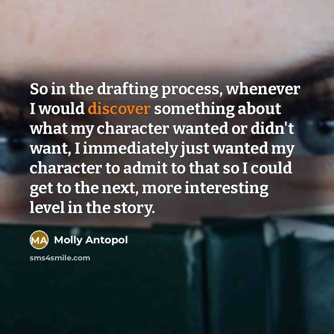 “So in the drafting process, whenever I would discover something about what my character wanted or didn't want, I immediately just wanted my character to admit to that so I could get to the next, more interesting level in the story.” quote by Molly Antopol