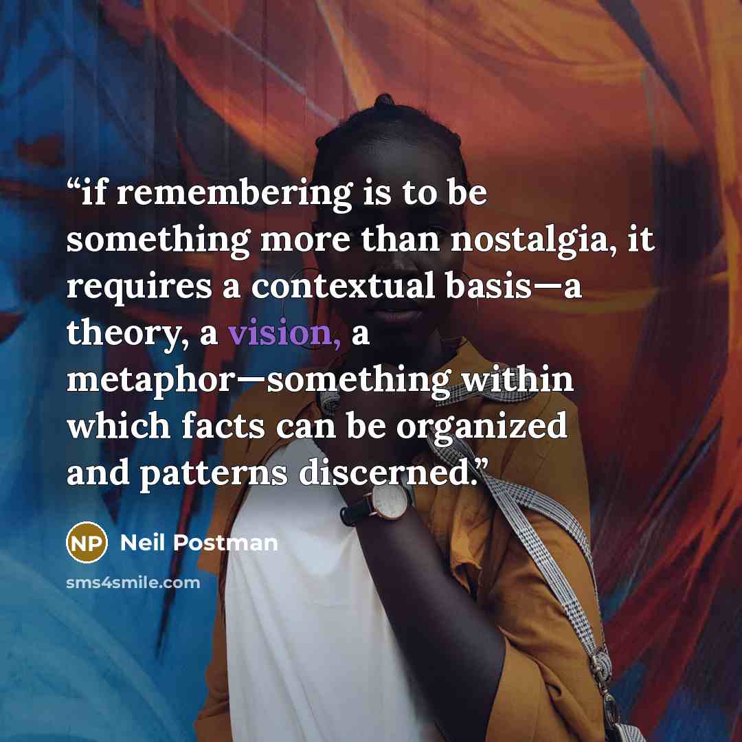 “if remembering is to be something more than nostalgia, it requires a contextual basis—a theory, a vision, a metaphor—something within which facts can be organized and patterns discerned.” quote by Neil Postman