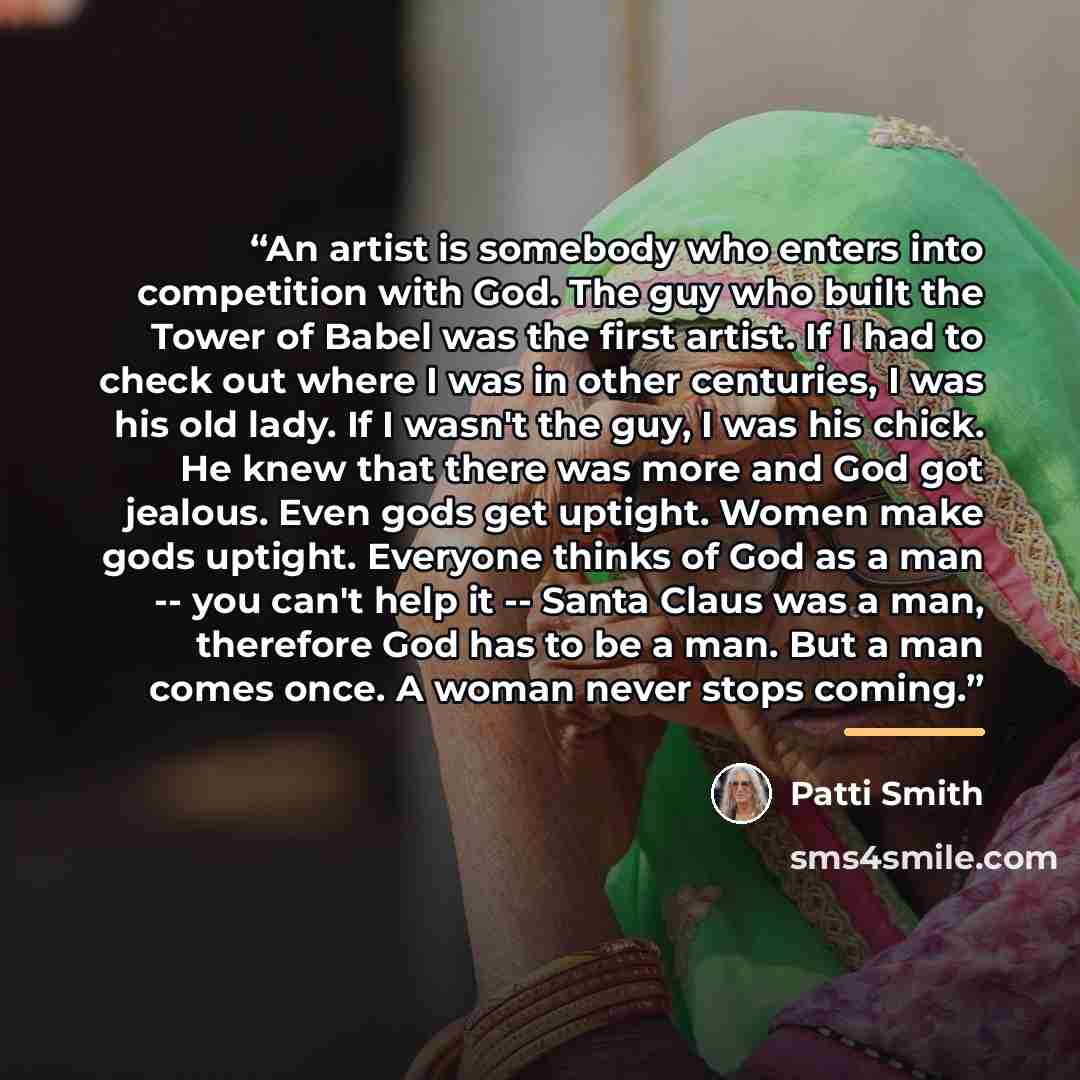 “An artist is somebody who enters into competition with God. The guy who built the Tower of Babel was the first artist. If I had to check out where I was in other centuries, I was his old lady. If I wasn't the guy, I was his chick. He knew that there was more and God got jealous. Even gods get…” quote by Patti Smith