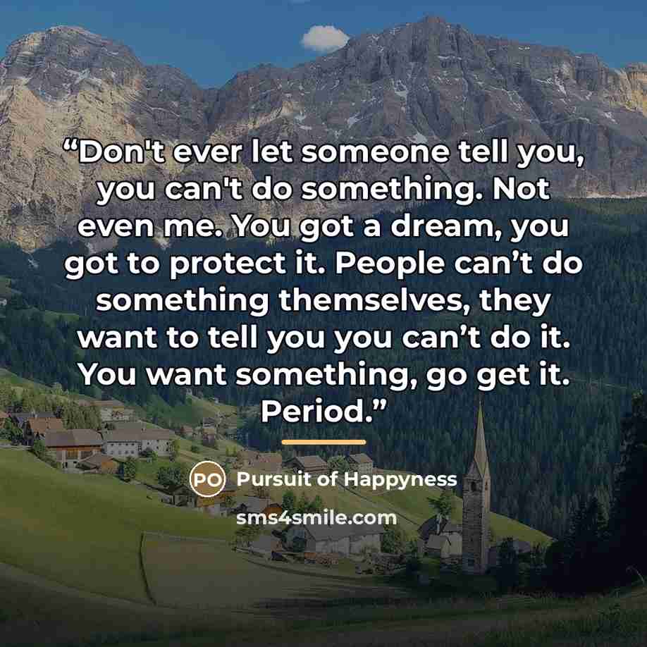 “Don't ever let someone tell you, you can't do something. Not even me. You got a dream, you got to protect it. People can’t do something themselves, they want to tell you you can’t do it. You want something, go get it. Period.” quote by Pursuit of Happyness