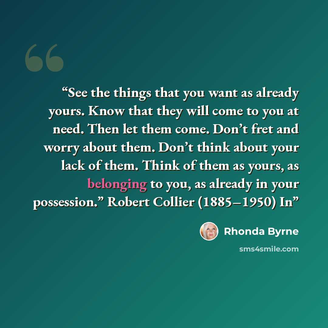 “See the things that you want as already yours. Know that they will come to you at need. Then let them come. Don’t fret and worry about them. Don’t think about your lack of them. Think of them as yours, as belonging to you, as already in your possession.” Robert Collier (1885–1950) In” quote by Rhonda Byrne