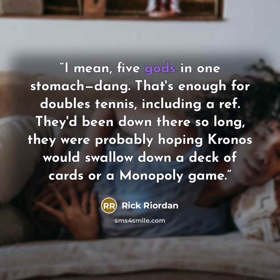 “I mean, five gods in one stomach—dang. That's enough for doubles tennis, including a ref. They'd been down there so long, they were probably hoping Kronos would swallow down a deck of cards or a Monopoly game.” quote by Rick Riordan