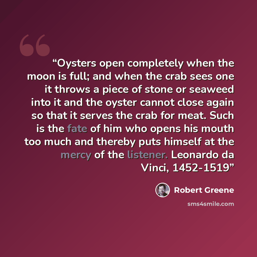 “Oysters open completely when the moon is full; and when the crab sees one it throws a piece of stone or seaweed into it and the oyster cannot close again so that it serves the crab for meat. Such is the fate of him who opens his mouth too much and thereby puts himself at the mercy of the listener…” quote by Robert Greene