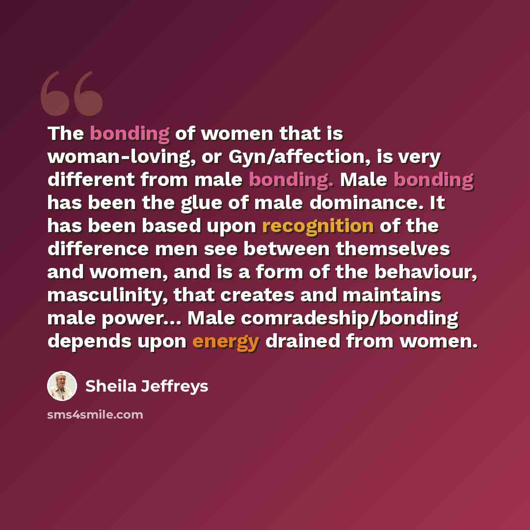 “The bonding of women that is woman-loving, or Gyn/affection, is very different from male bonding. Male bonding has been the glue of male dominance. It has been based upon recognition of the difference men see between themselves and women, and is a form of the behaviour, masculinity, that creates…” quote by Sheila Jeffreys