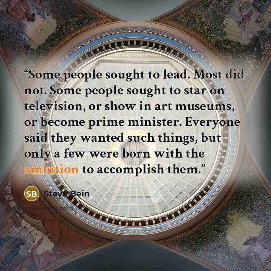 “Some people sought to lead. Most did not. Some people sought to star on television, or show in art museums, or become prime minister. Everyone said they wanted such things, but only a few were born with the ambition to accomplish them.” quote by Steve Bein
