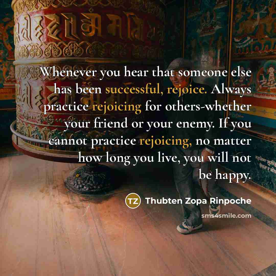 “Whenever you hear that someone else has been successful, rejoice. Always practice rejoicing for others-whether your friend or your enemy. If you cannot practice rejoicing, no matter how long you live, you will not be happy.” quote by Thubten Zopa Rinpoche